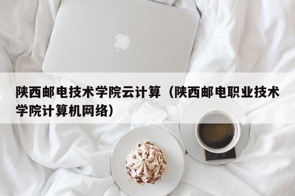 陕西邮电技术学院云计算（陕西邮电职业技术学院计算机网络）