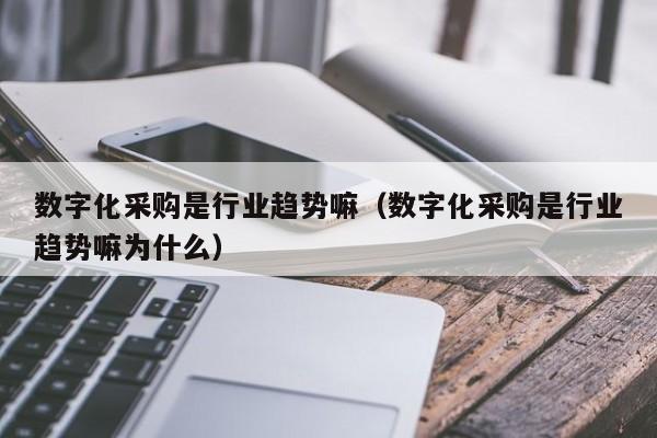 数字化采购是行业趋势嘛（数字化采购是行业趋势嘛为什么）