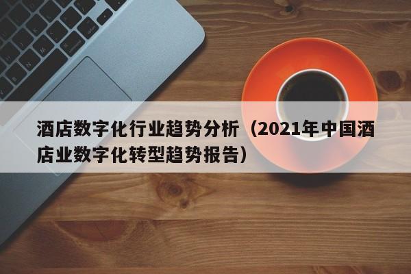 酒店数字化行业趋势分析（2021年中国酒店业数字化转型趋势报告）