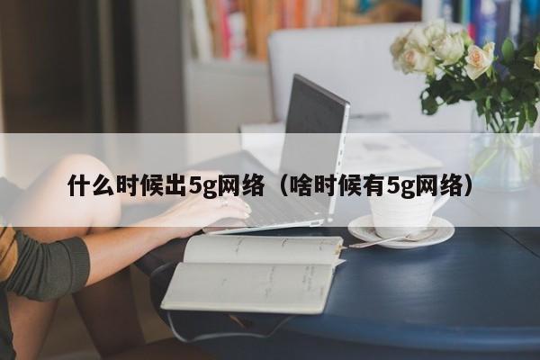 什么时候出5g网络（啥时候有5g网络）