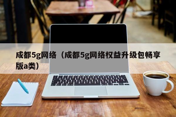 成都5g网络（成都5g网络权益升级包畅享版a类）