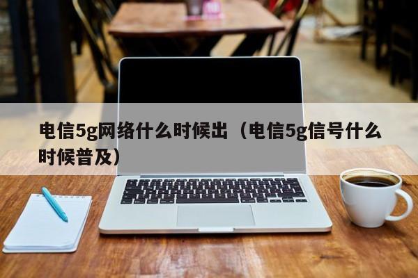 电信5g网络什么时候出（电信5g信号什么时候普及）