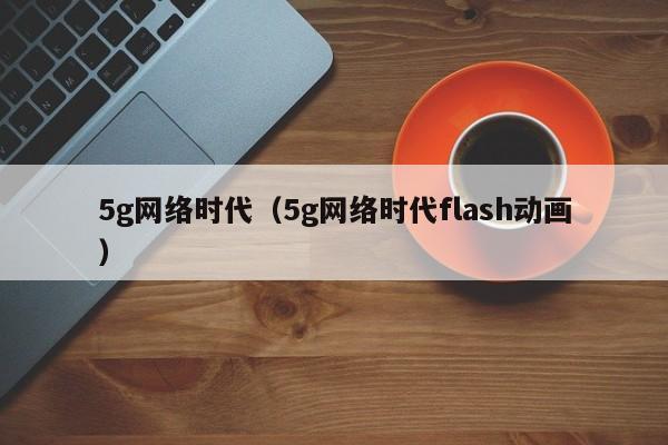 5g网络时代（5g网络时代flash动画）