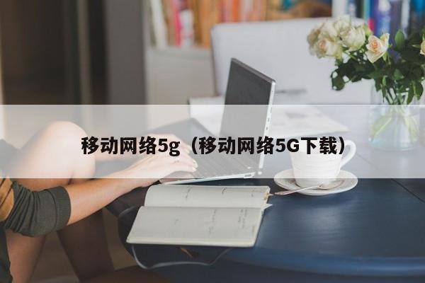 移动网络5g（移动网络5G下载）