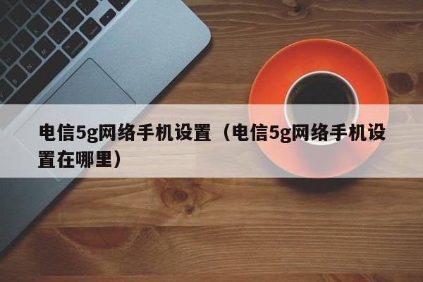 电信5g网络手机设置（电信5g网络手机设置在哪里）