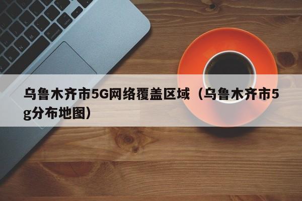 乌鲁木齐市5G网络覆盖区域（乌鲁木齐市5g分布地图）