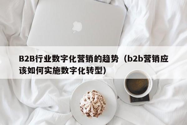 B2B行业数字化营销的趋势（b2b营销应该如何实施数字化转型）