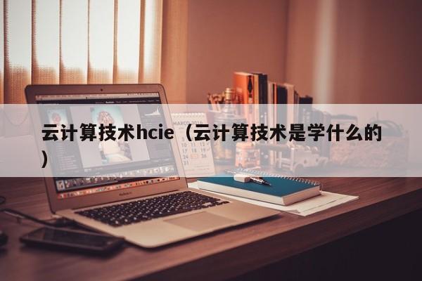 云计算技术hcie（云计算技术是学什么的）