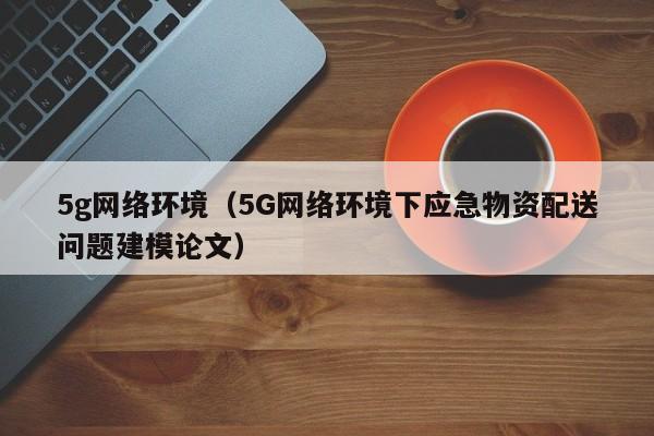 5g网络环境（5G网络环境下应急物资配送问题建模论文）