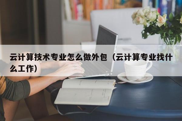 云计算技术专业怎么做外包（云计算专业找什么工作）