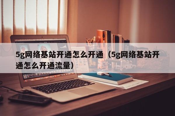 5g网络基站开通怎么开通（5g网络基站开通怎么开通流量）