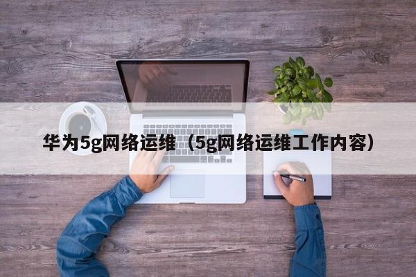 华为5g网络运维（5g网络运维工作内容）