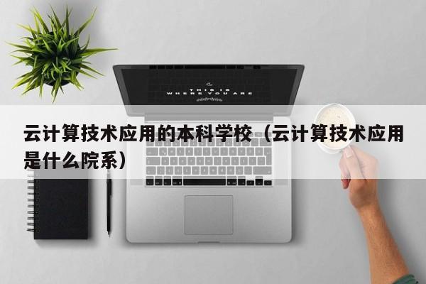 云计算技术应用的本科学校（云计算技术应用是什么院系）