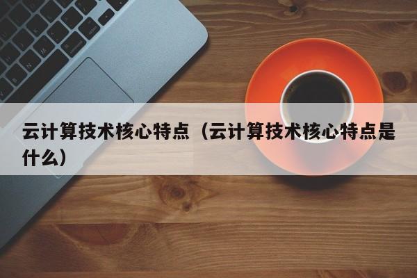 云计算技术核心特点（云计算技术核心特点是什么）