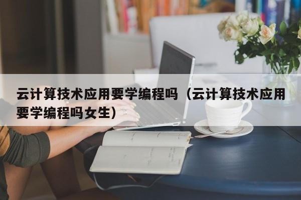 云计算技术应用要学编程吗（云计算技术应用要学编程吗女生）