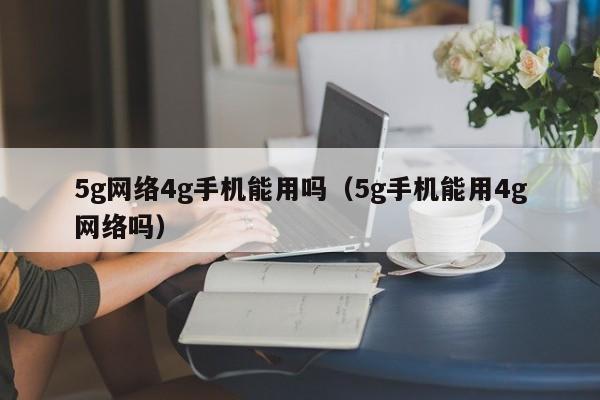 5g网络4g手机能用吗（5g手机能用4g网络吗）