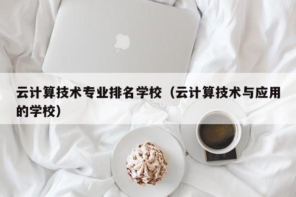 云计算技术专业排名学校（云计算技术与应用的学校）