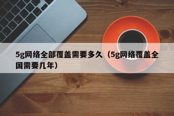 5g网络全部覆盖需要多久（5g网络覆盖全国需要几年）