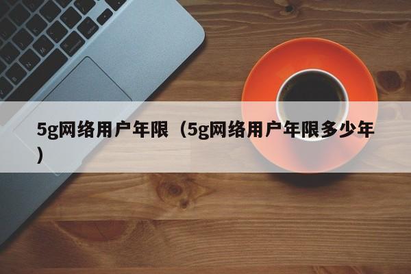 5g网络用户年限（5g网络用户年限多少年）