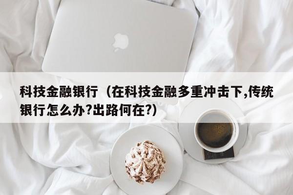 科技金融银行（在科技金融多重冲击下,传统银行怎么办?出路何在?）