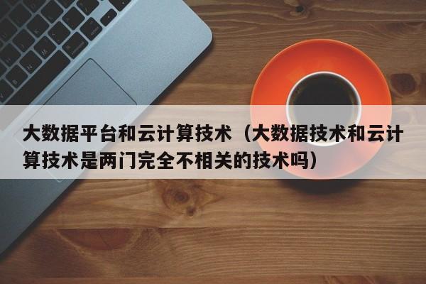 大数据平台和云计算技术（大数据技术和云计算技术是两门完全不相关的技术吗）