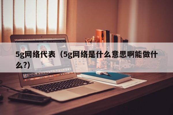 5g网络代表（5g网络是什么意思啊能做什么?）