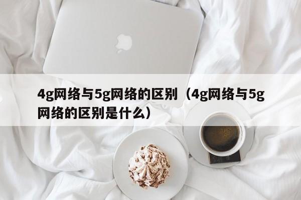 4g网络与5g网络的区别（4g网络与5g网络的区别是什么）