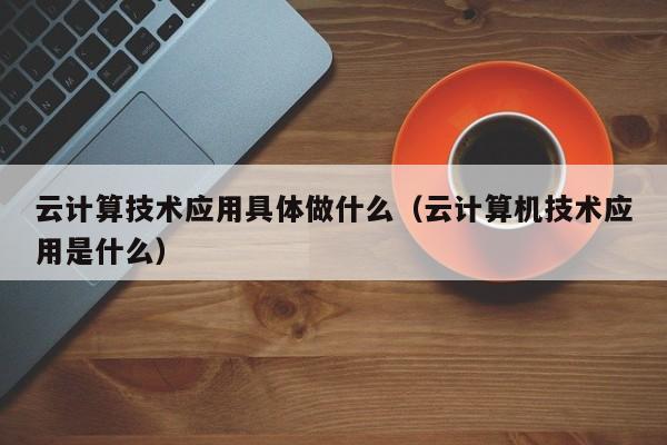 云计算技术应用具体做什么（云计算机技术应用是什么）