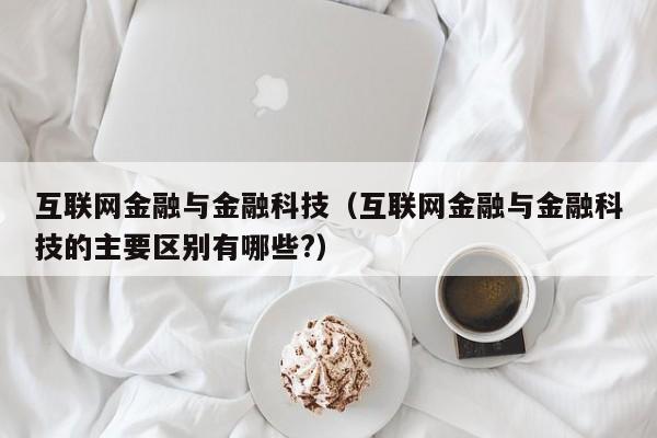 互联网金融与金融科技（互联网金融与金融科技的主要区别有哪些?）