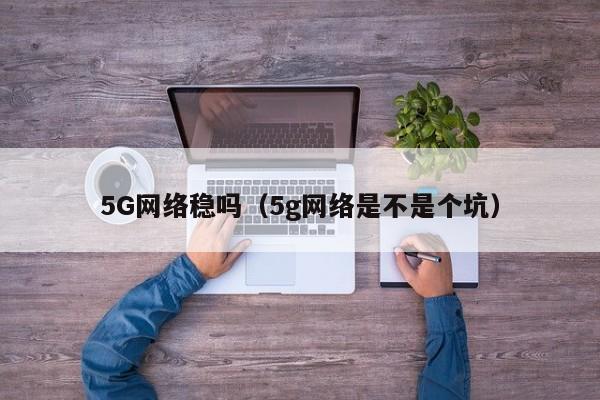 5G网络稳吗（5g网络是不是个坑）