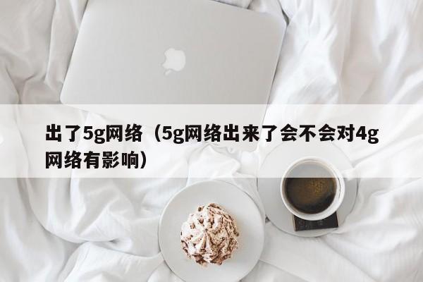 出了5g网络（5g网络出来了会不会对4g网络有影响）