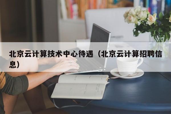 北京云计算技术中心待遇（北京云计算招聘信息）