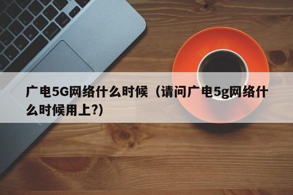 广电5G网络什么时候（请问广电5g网络什么时候用上?）