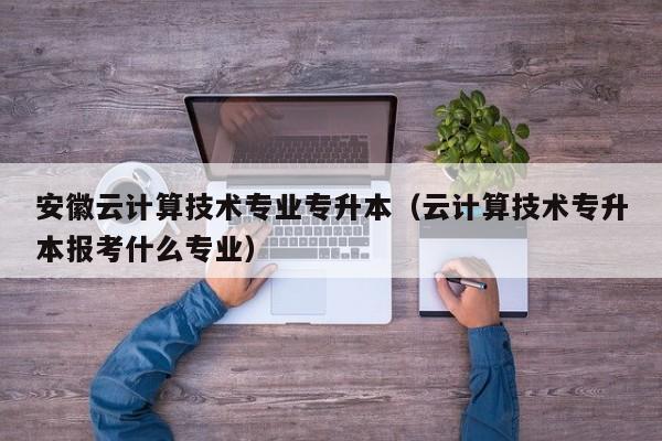 安徽云计算技术专业专升本（云计算技术专升本报考什么专业）