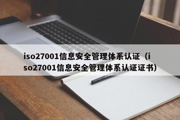 iso27001信息安全管理体系认证（iso27001信息安全管理体系认证证书）