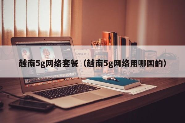 越南5g网络套餐（越南5g网络用哪国的）