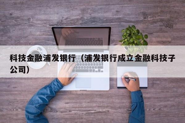 科技金融浦发银行（浦发银行成立金融科技子公司）