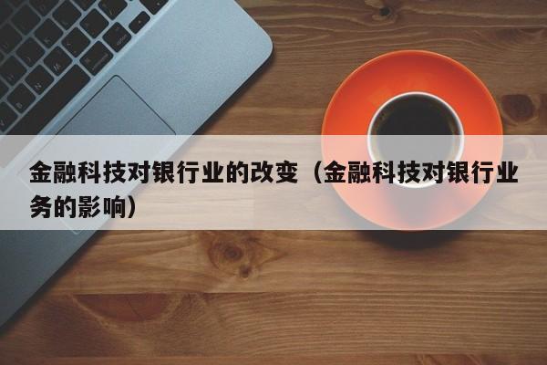 金融科技对银行业的改变（金融科技对银行业务的影响）