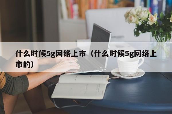 什么时候5g网络上市（什么时候5g网络上市的）