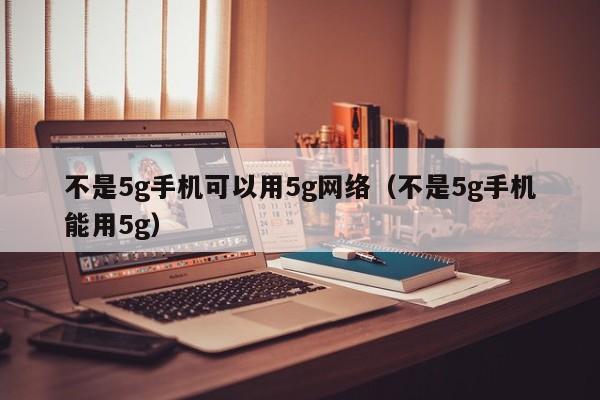 不是5g手机可以用5g网络（不是5g手机能用5g）