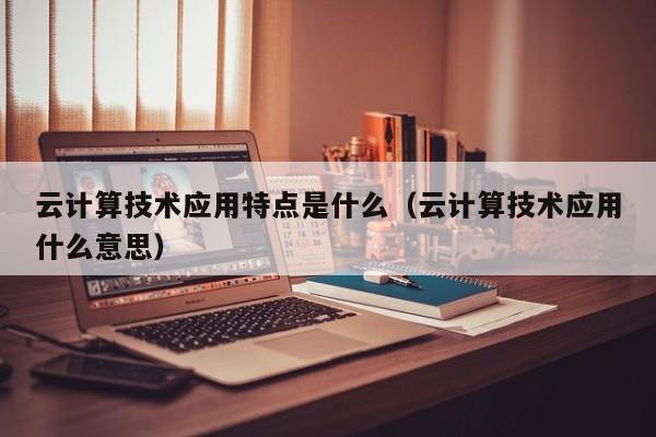 云计算技术应用特点是什么（云计算技术应用什么意思）