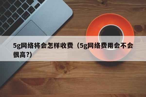 5g网络将会怎样收费（5g网络费用会不会很高?）