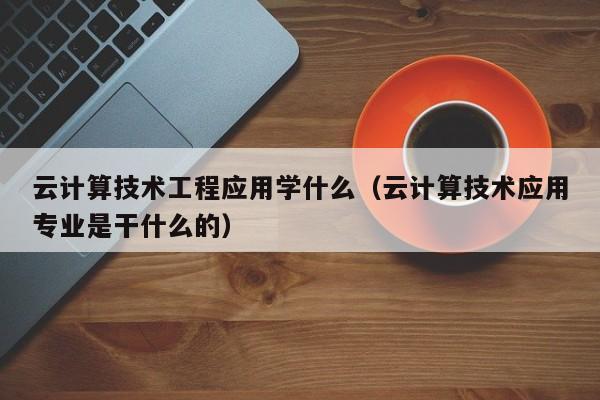 云计算技术工程应用学什么（云计算技术应用专业是干什么的）