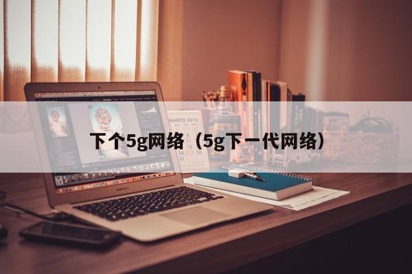 下个5g网络（5g下一代网络）