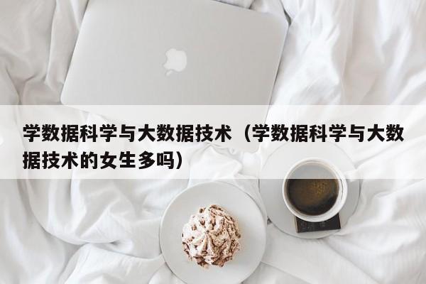 学数据科学与大数据技术（学数据科学与大数据技术的女生多吗）