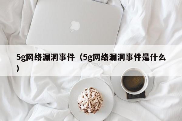 5g网络漏洞事件（5g网络漏洞事件是什么）