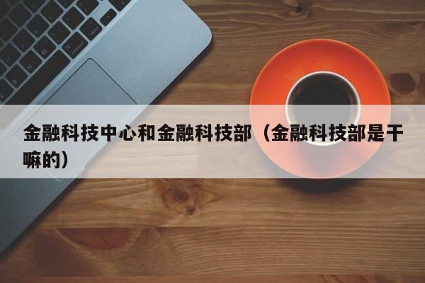 金融科技中心和金融科技部（金融科技部是干嘛的）