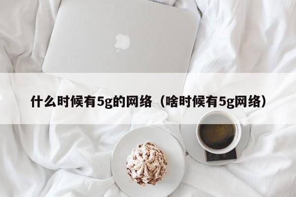 什么时候有5g的网络（啥时候有5g网络）