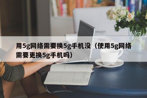 用5g网络需要换5g手机没（使用5g网络需要更换5g手机吗）