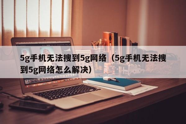 5g手机无法搜到5g网络（5g手机无法搜到5g网络怎么解决）